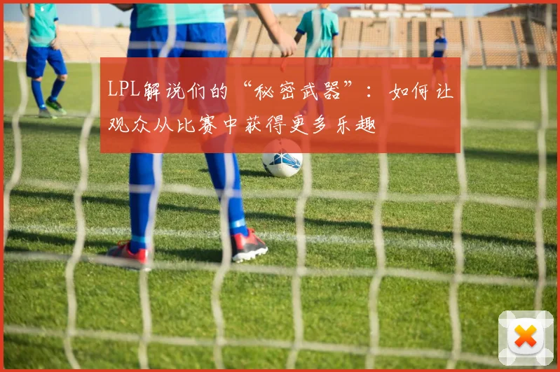 LPL解说们的“秘密武器”：如何让观众从比赛中获得更多乐趣