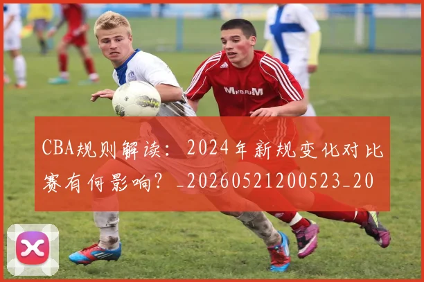 CBA规则解读：2024年新规变化对比赛有何影响？_20260521200523_20260702040921