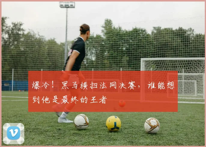 爆冷！黑马横扫法网决赛，谁能想到他是最终的王者