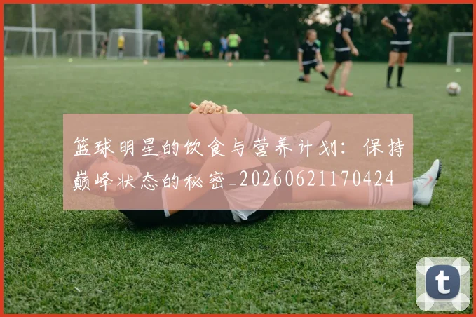 篮球明星的饮食与营养计划：保持巅峰状态的秘密_20260621170424