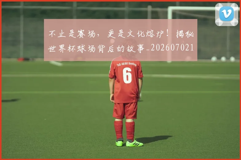 不止是赛场，更是文化熔炉！揭秘世界杯球场背后的故事_20260702175149