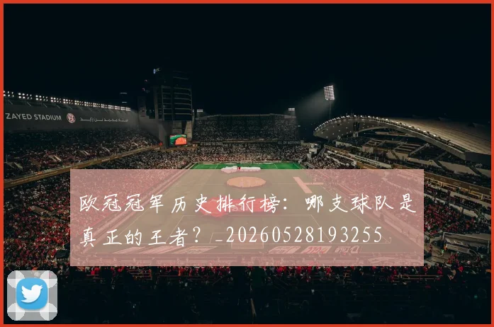 欧冠冠军历史排行榜：哪支球队是真正的王者？_20260528193255