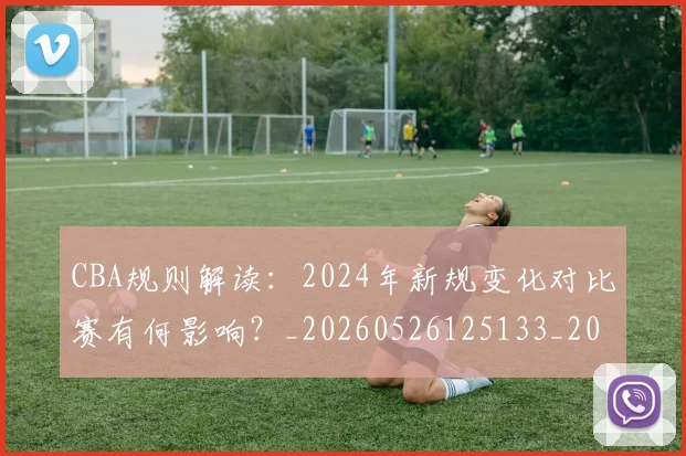 CBA规则解读：2024年新规变化对比赛有何影响？_20260526125133_20260702040923